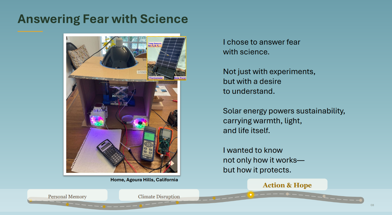 Photo of a contraption made of a cardboard box, lamp, wires, and measuring devices. Caption: Home, Agoura Hills, California. Text: Answering Fear with Science. I chose to answer fear
with science.
Not just with experiments,
but with a desire
to understand.
Solar energy powers sustainability,
carrying warmth, light,
and life itself.
I wanted to know
not only how it works—
but how it protects.